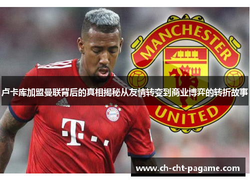 卢卡库加盟曼联背后的真相揭秘从友情转变到商业博弈的转折故事